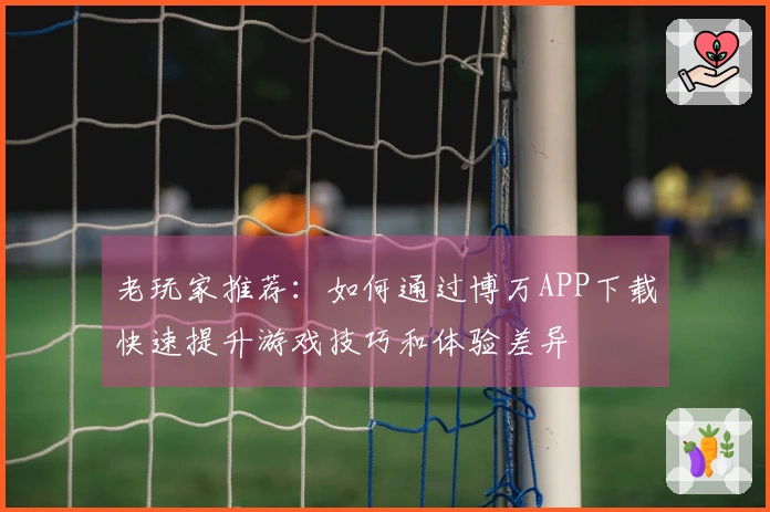 老玩家推荐：如何通过博万APP下载快速提升游戏技巧和体验差异