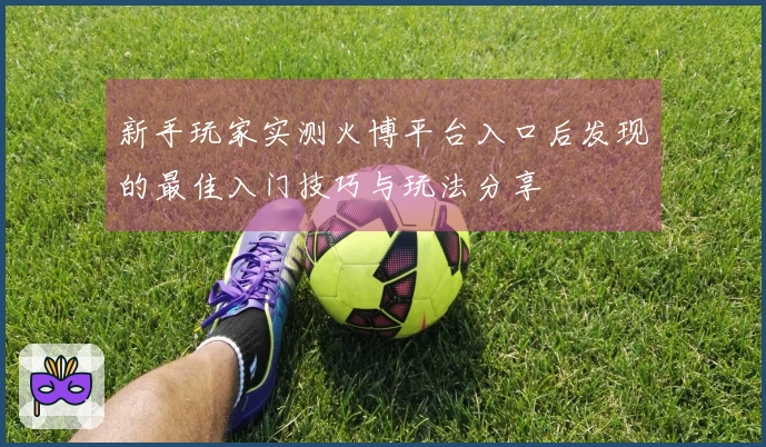 新手玩家实测火博平台入口后发现的最佳入门技巧与玩法分享