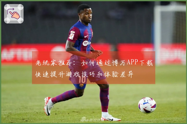 老玩家推荐：如何通过博万APP下载快速提升游戏技巧和体验差异