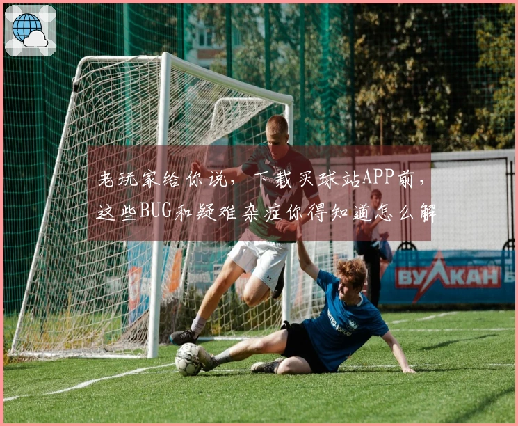 老玩家给你说，下载买球站APP前，这些BUG和疑难杂症你得知道怎么解决！