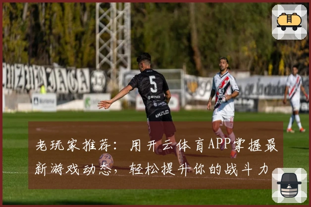 老玩家推荐：用开云体育APP掌握最新游戏动态，轻松提升你的战斗力